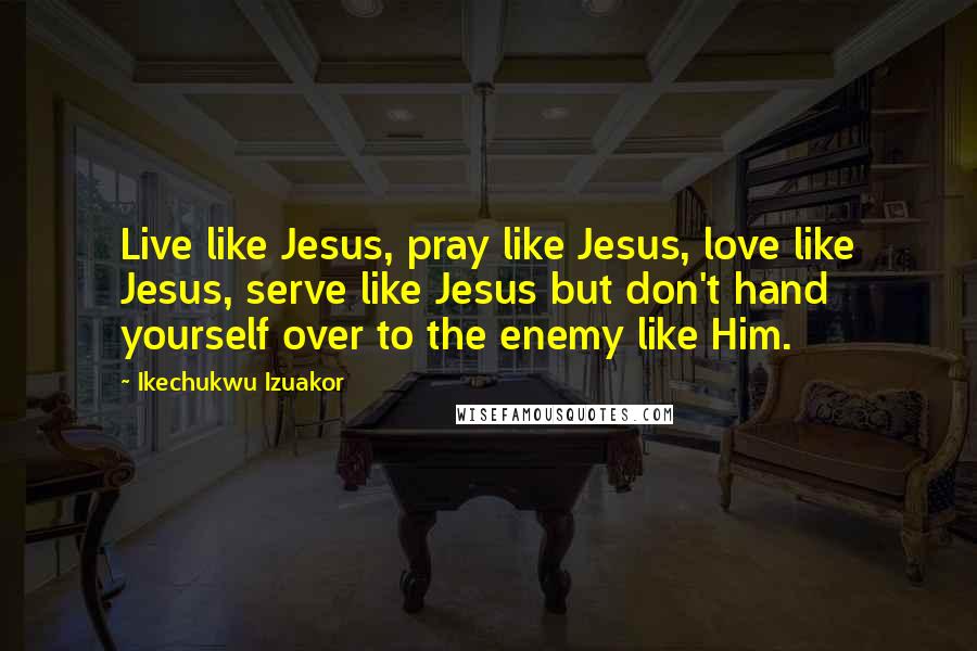 Ikechukwu Izuakor Quotes: Live like Jesus, pray like Jesus, love like Jesus, serve like Jesus but don't hand yourself over to the enemy like Him.