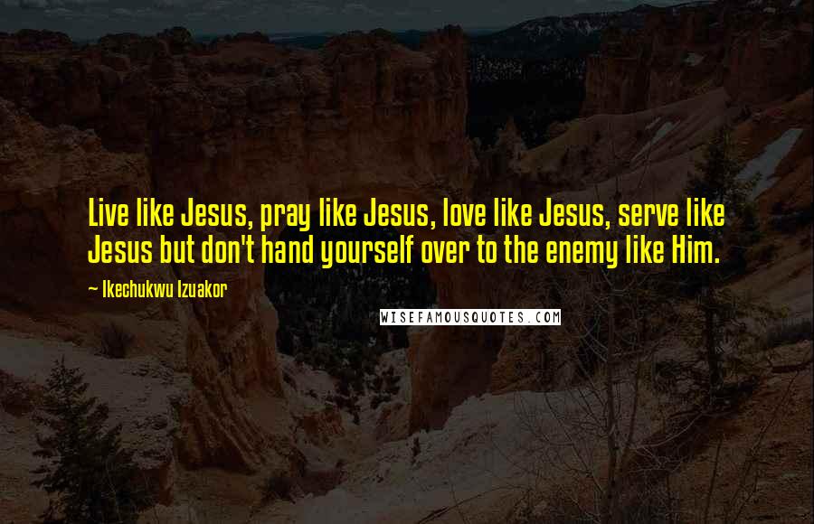 Ikechukwu Izuakor Quotes: Live like Jesus, pray like Jesus, love like Jesus, serve like Jesus but don't hand yourself over to the enemy like Him.