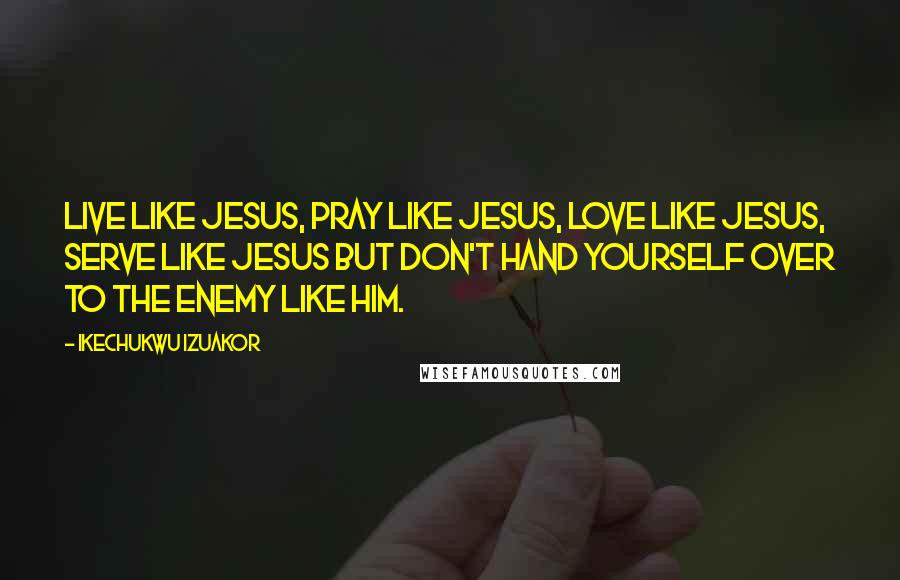Ikechukwu Izuakor Quotes: Live like Jesus, pray like Jesus, love like Jesus, serve like Jesus but don't hand yourself over to the enemy like Him.