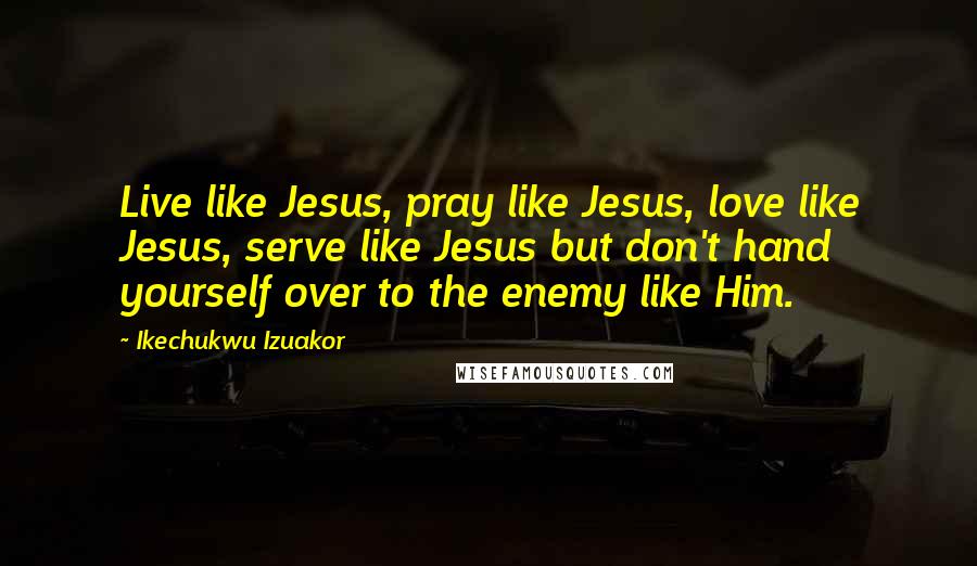 Ikechukwu Izuakor Quotes: Live like Jesus, pray like Jesus, love like Jesus, serve like Jesus but don't hand yourself over to the enemy like Him.