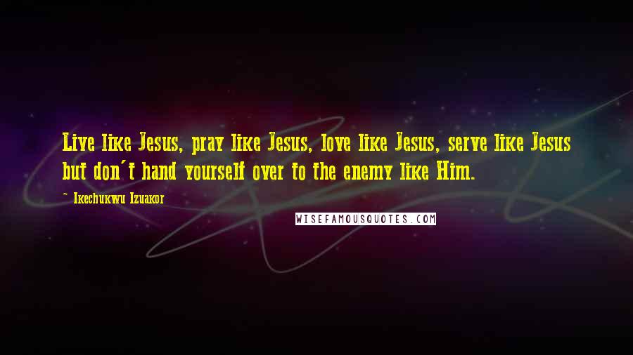 Ikechukwu Izuakor Quotes: Live like Jesus, pray like Jesus, love like Jesus, serve like Jesus but don't hand yourself over to the enemy like Him.