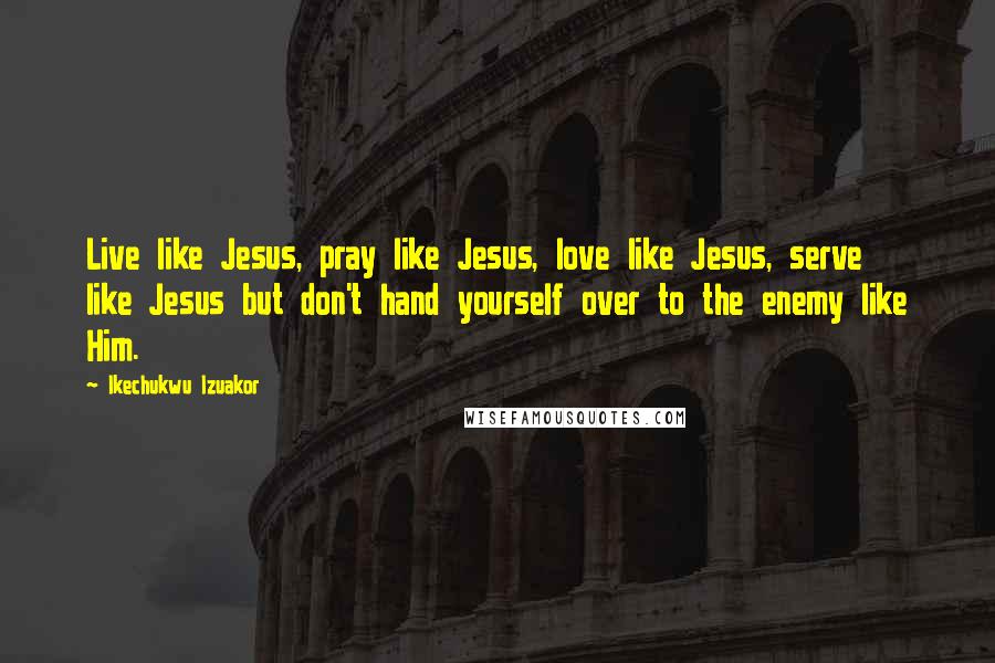 Ikechukwu Izuakor Quotes: Live like Jesus, pray like Jesus, love like Jesus, serve like Jesus but don't hand yourself over to the enemy like Him.