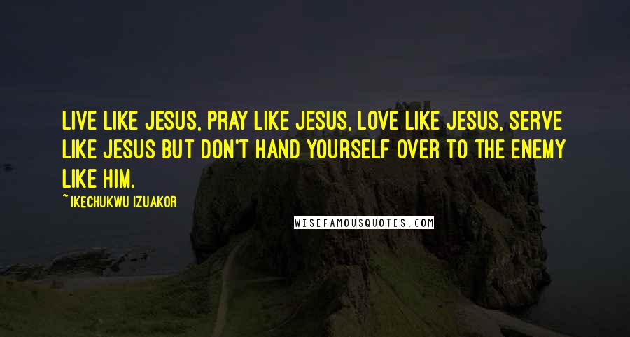 Ikechukwu Izuakor Quotes: Live like Jesus, pray like Jesus, love like Jesus, serve like Jesus but don't hand yourself over to the enemy like Him.