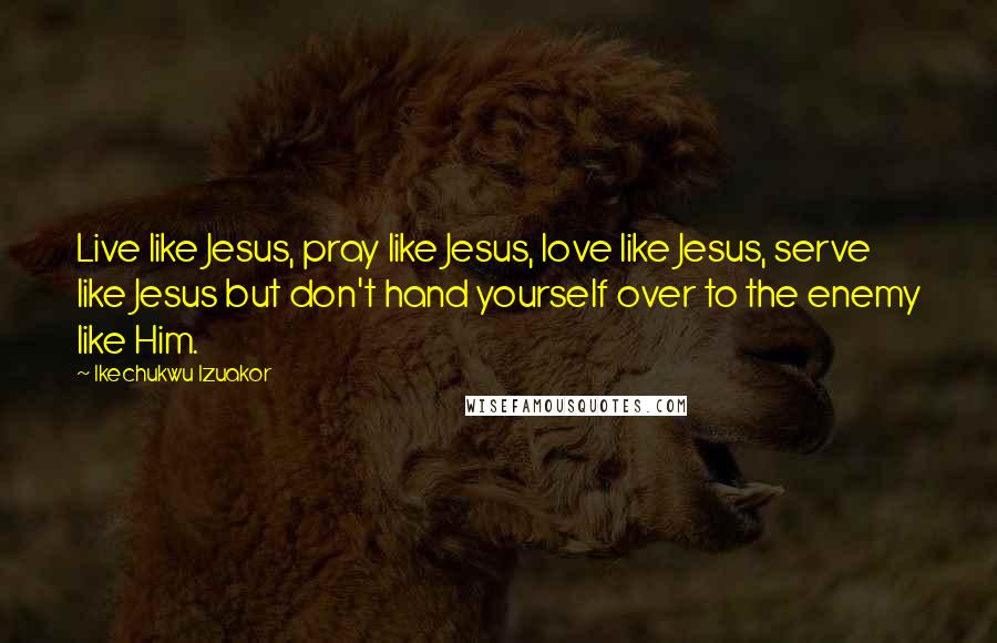 Ikechukwu Izuakor Quotes: Live like Jesus, pray like Jesus, love like Jesus, serve like Jesus but don't hand yourself over to the enemy like Him.
