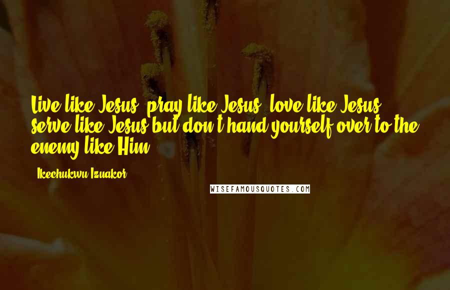 Ikechukwu Izuakor Quotes: Live like Jesus, pray like Jesus, love like Jesus, serve like Jesus but don't hand yourself over to the enemy like Him.