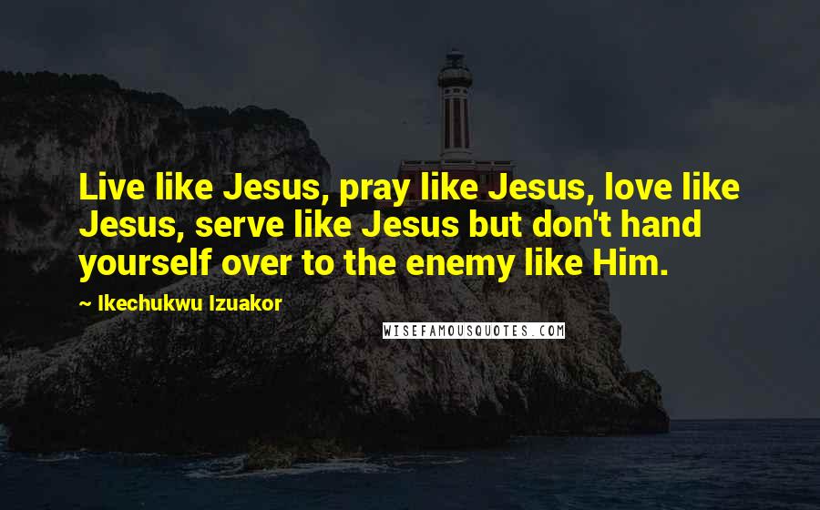 Ikechukwu Izuakor Quotes: Live like Jesus, pray like Jesus, love like Jesus, serve like Jesus but don't hand yourself over to the enemy like Him.