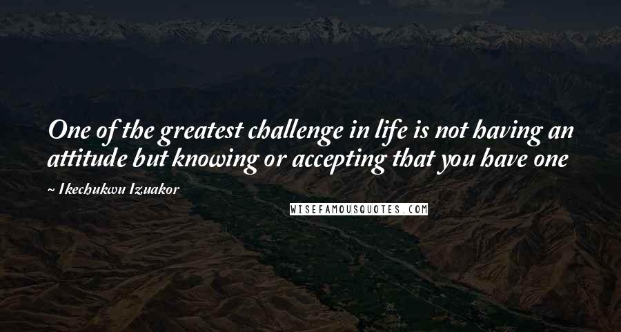 Ikechukwu Izuakor Quotes: One of the greatest challenge in life is not having an attitude but knowing or accepting that you have one