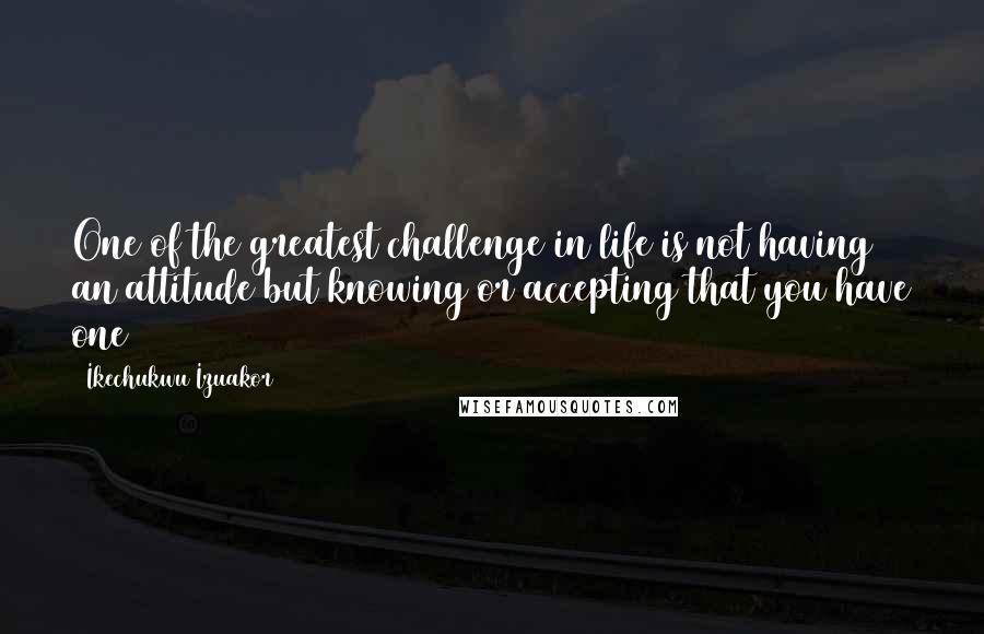 Ikechukwu Izuakor Quotes: One of the greatest challenge in life is not having an attitude but knowing or accepting that you have one