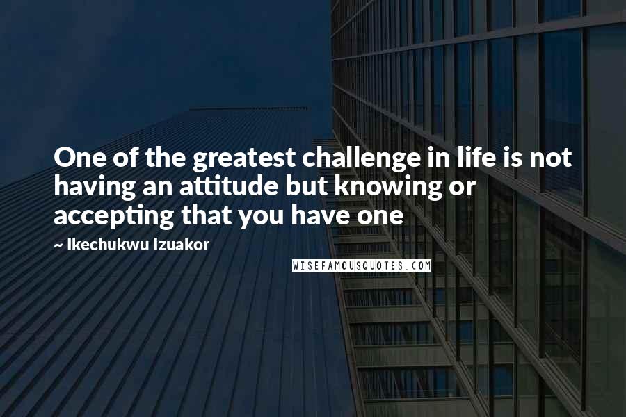 Ikechukwu Izuakor Quotes: One of the greatest challenge in life is not having an attitude but knowing or accepting that you have one