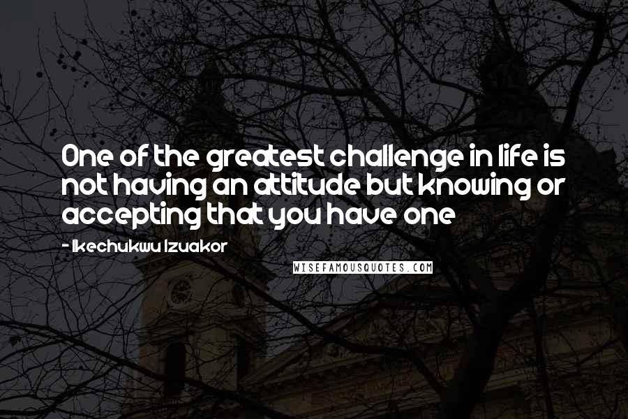 Ikechukwu Izuakor Quotes: One of the greatest challenge in life is not having an attitude but knowing or accepting that you have one