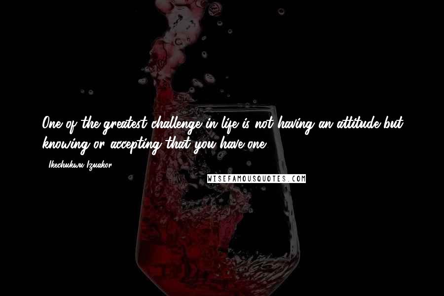 Ikechukwu Izuakor Quotes: One of the greatest challenge in life is not having an attitude but knowing or accepting that you have one