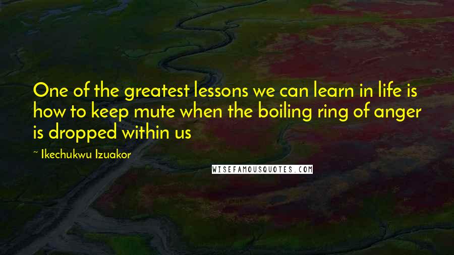 Ikechukwu Izuakor Quotes: One of the greatest lessons we can learn in life is how to keep mute when the boiling ring of anger is dropped within us