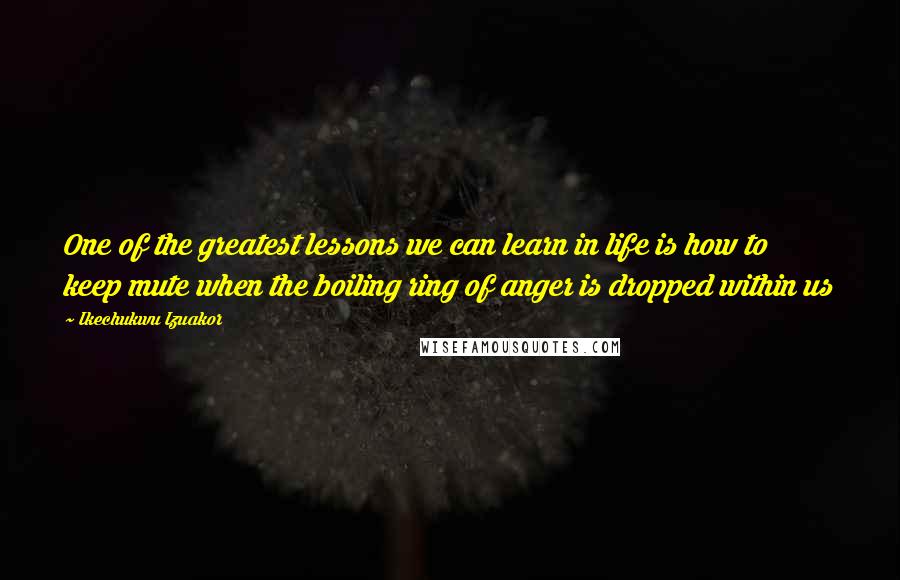 Ikechukwu Izuakor Quotes: One of the greatest lessons we can learn in life is how to keep mute when the boiling ring of anger is dropped within us