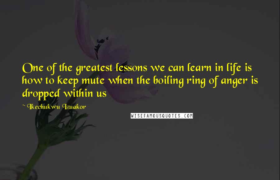 Ikechukwu Izuakor Quotes: One of the greatest lessons we can learn in life is how to keep mute when the boiling ring of anger is dropped within us