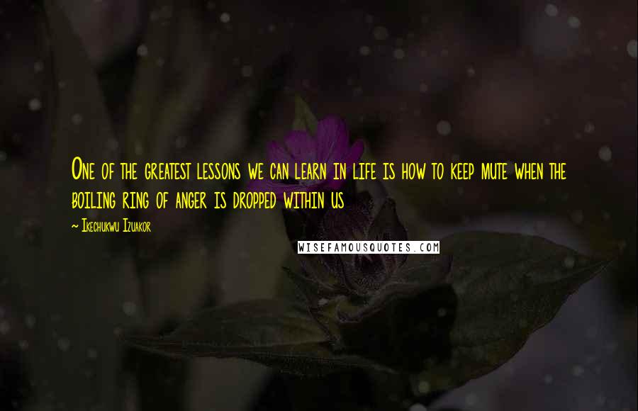 Ikechukwu Izuakor Quotes: One of the greatest lessons we can learn in life is how to keep mute when the boiling ring of anger is dropped within us