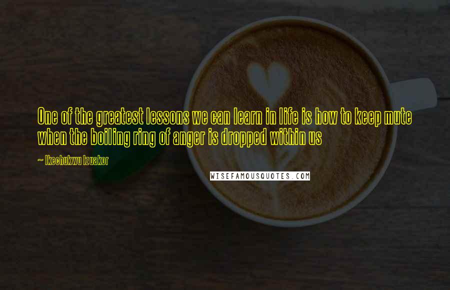 Ikechukwu Izuakor Quotes: One of the greatest lessons we can learn in life is how to keep mute when the boiling ring of anger is dropped within us