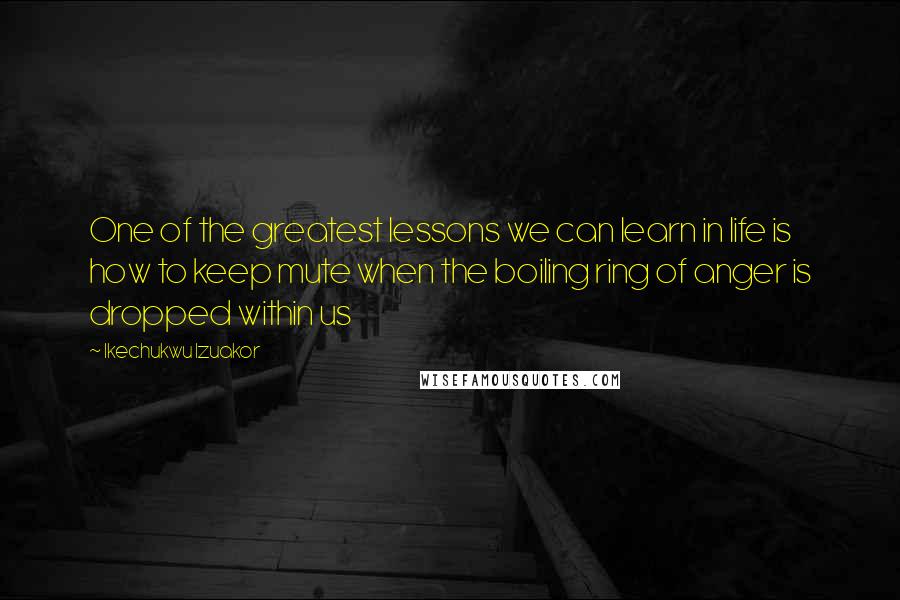 Ikechukwu Izuakor Quotes: One of the greatest lessons we can learn in life is how to keep mute when the boiling ring of anger is dropped within us