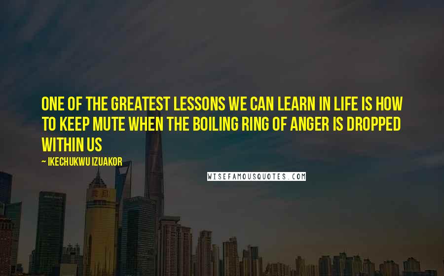 Ikechukwu Izuakor Quotes: One of the greatest lessons we can learn in life is how to keep mute when the boiling ring of anger is dropped within us