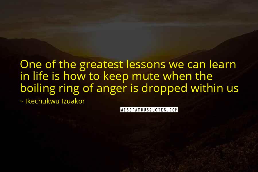 Ikechukwu Izuakor Quotes: One of the greatest lessons we can learn in life is how to keep mute when the boiling ring of anger is dropped within us