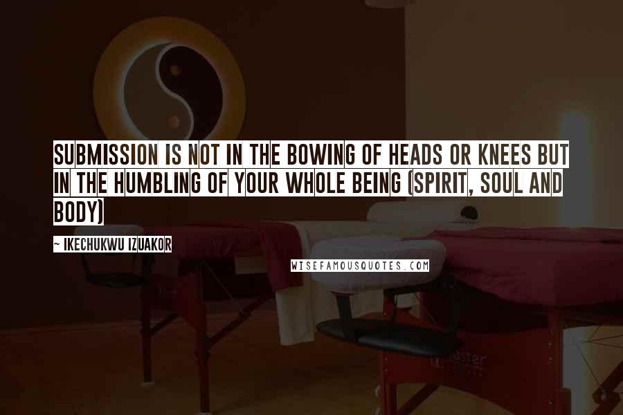 Ikechukwu Izuakor Quotes: Submission is not in the bowing of heads or knees but in the humbling of your whole being (spirit, soul and body)