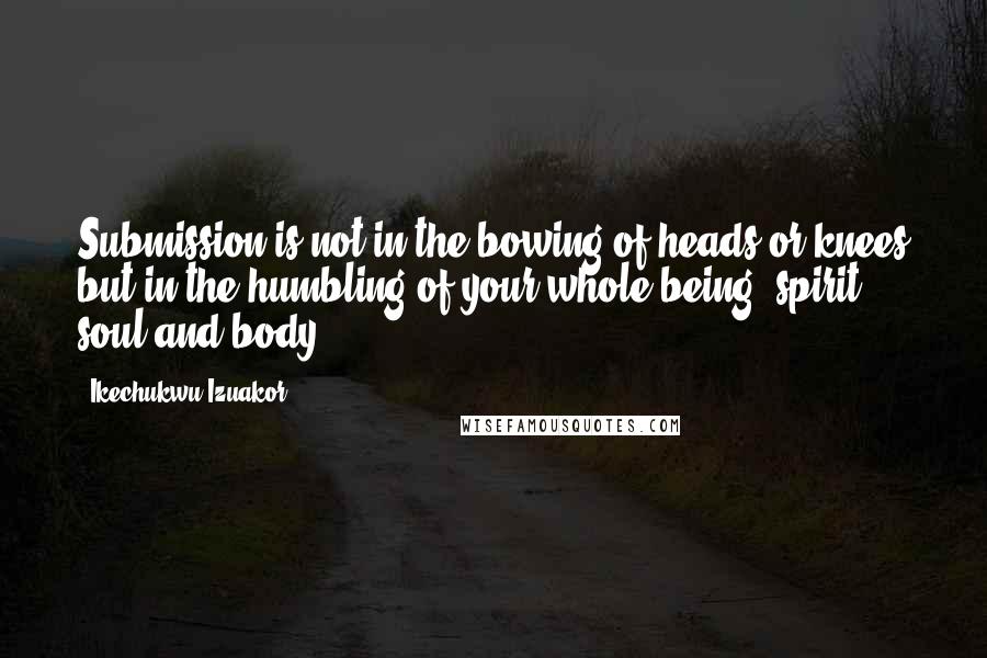 Ikechukwu Izuakor Quotes: Submission is not in the bowing of heads or knees but in the humbling of your whole being (spirit, soul and body)