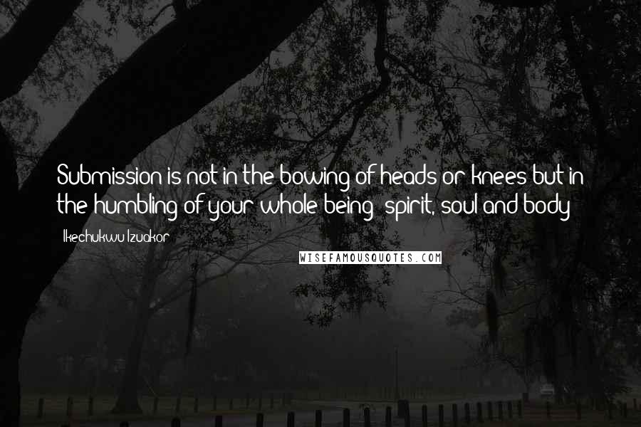 Ikechukwu Izuakor Quotes: Submission is not in the bowing of heads or knees but in the humbling of your whole being (spirit, soul and body)