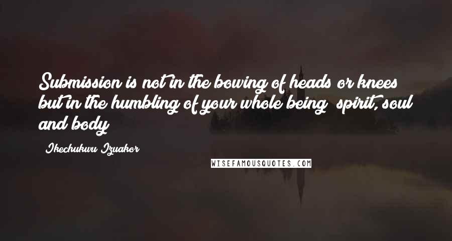 Ikechukwu Izuakor Quotes: Submission is not in the bowing of heads or knees but in the humbling of your whole being (spirit, soul and body)