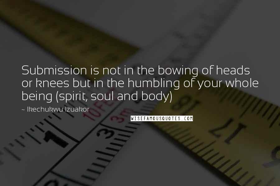 Ikechukwu Izuakor Quotes: Submission is not in the bowing of heads or knees but in the humbling of your whole being (spirit, soul and body)