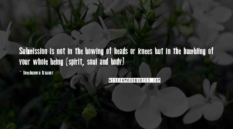 Ikechukwu Izuakor Quotes: Submission is not in the bowing of heads or knees but in the humbling of your whole being (spirit, soul and body)