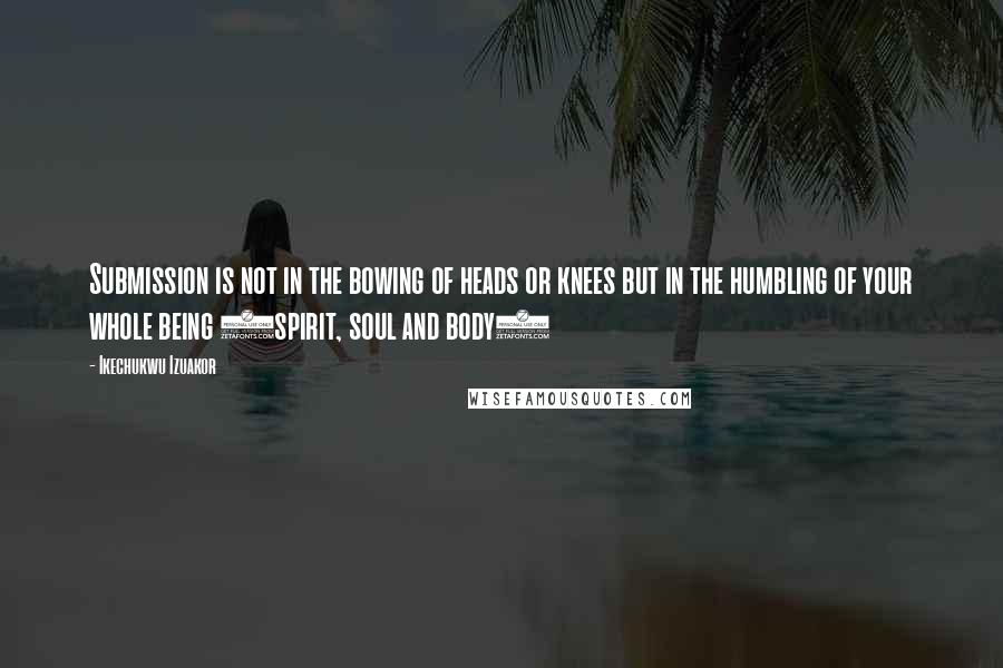 Ikechukwu Izuakor Quotes: Submission is not in the bowing of heads or knees but in the humbling of your whole being (spirit, soul and body)