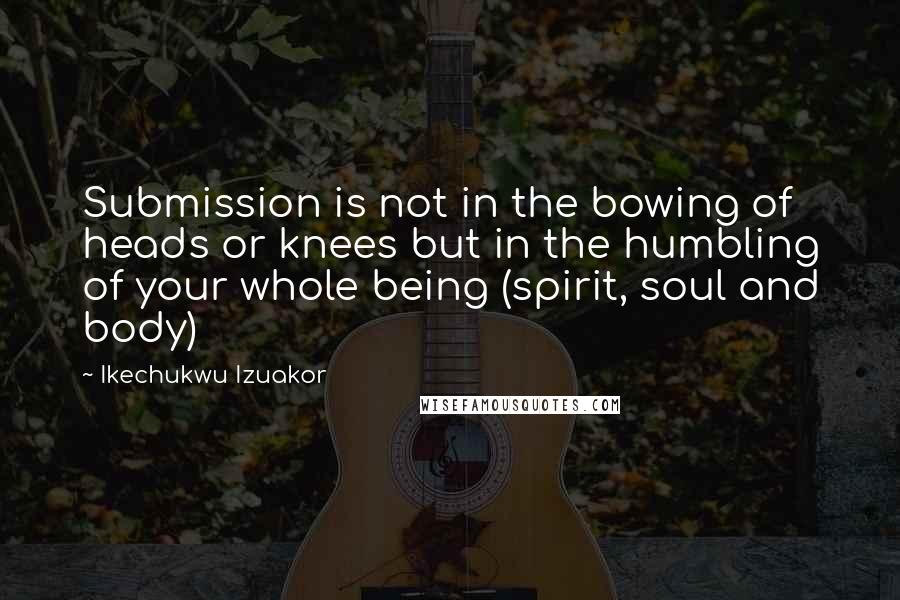Ikechukwu Izuakor Quotes: Submission is not in the bowing of heads or knees but in the humbling of your whole being (spirit, soul and body)