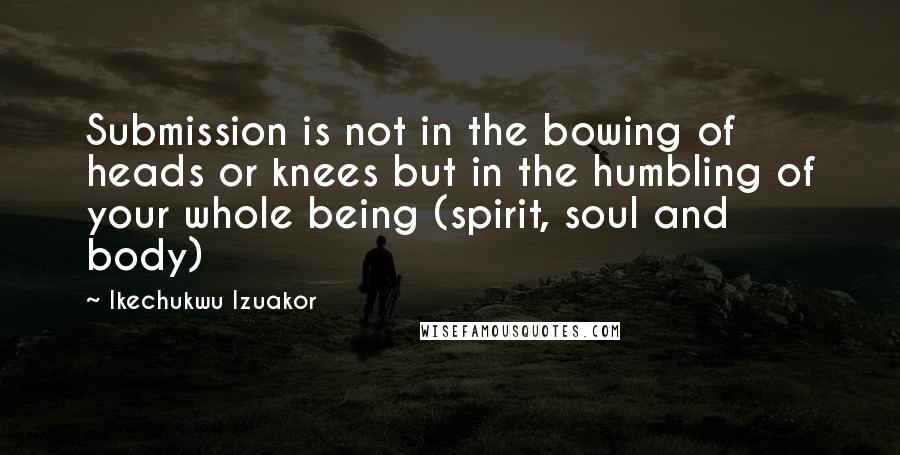 Ikechukwu Izuakor Quotes: Submission is not in the bowing of heads or knees but in the humbling of your whole being (spirit, soul and body)