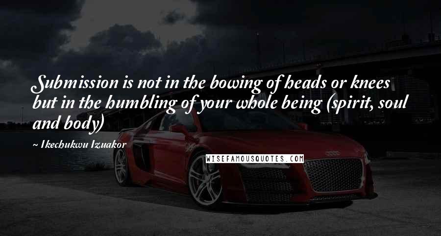 Ikechukwu Izuakor Quotes: Submission is not in the bowing of heads or knees but in the humbling of your whole being (spirit, soul and body)