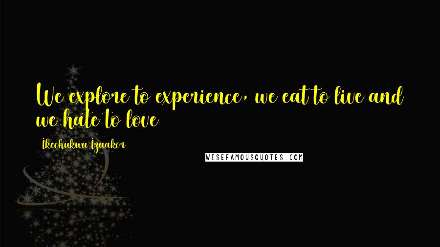 Ikechukwu Izuakor Quotes: We explore to experience, we eat to live and we hate to love