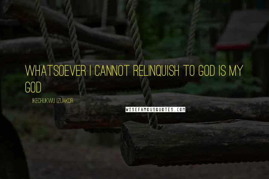 Ikechukwu Izuakor Quotes: Whatsoever i cannot relinquish to God is my god