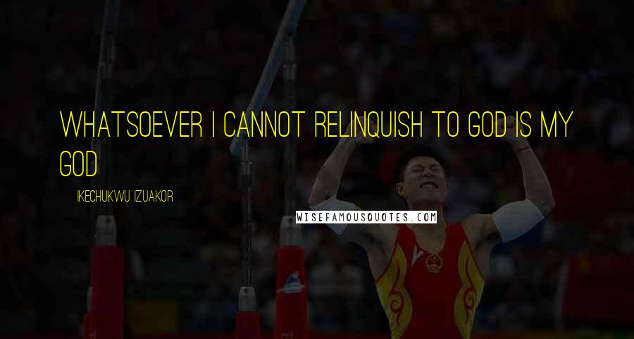 Ikechukwu Izuakor Quotes: Whatsoever i cannot relinquish to God is my god
