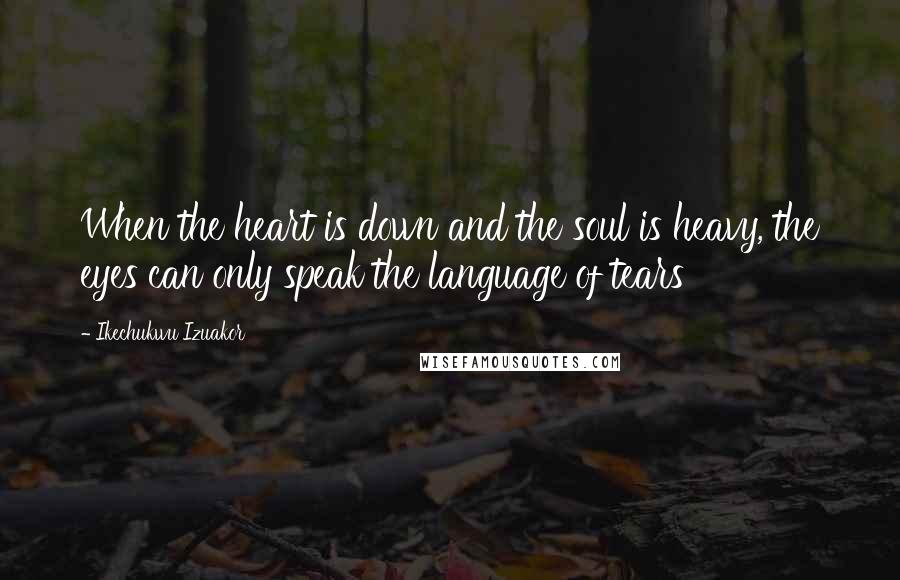 Ikechukwu Izuakor Quotes: When the heart is down and the soul is heavy, the eyes can only speak the language of tears