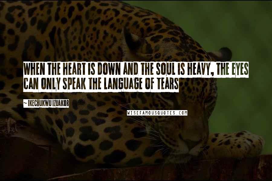 Ikechukwu Izuakor Quotes: When the heart is down and the soul is heavy, the eyes can only speak the language of tears