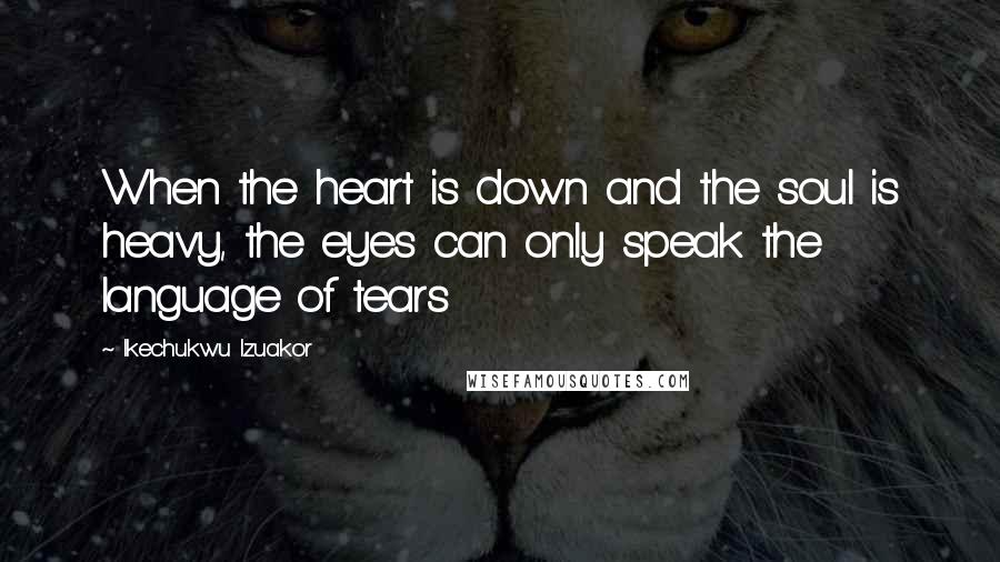 Ikechukwu Izuakor Quotes: When the heart is down and the soul is heavy, the eyes can only speak the language of tears