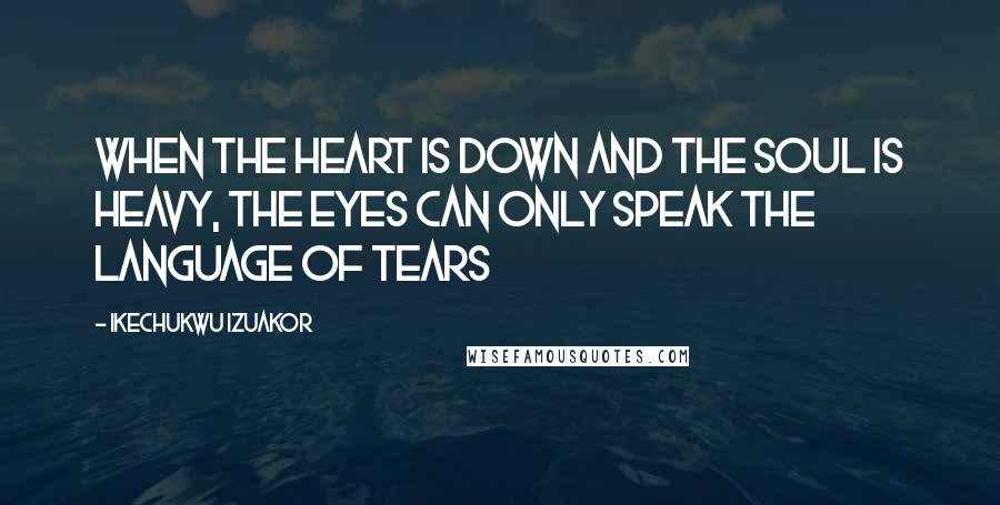 Ikechukwu Izuakor Quotes: When the heart is down and the soul is heavy, the eyes can only speak the language of tears