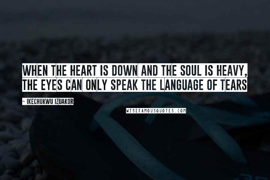 Ikechukwu Izuakor Quotes: When the heart is down and the soul is heavy, the eyes can only speak the language of tears