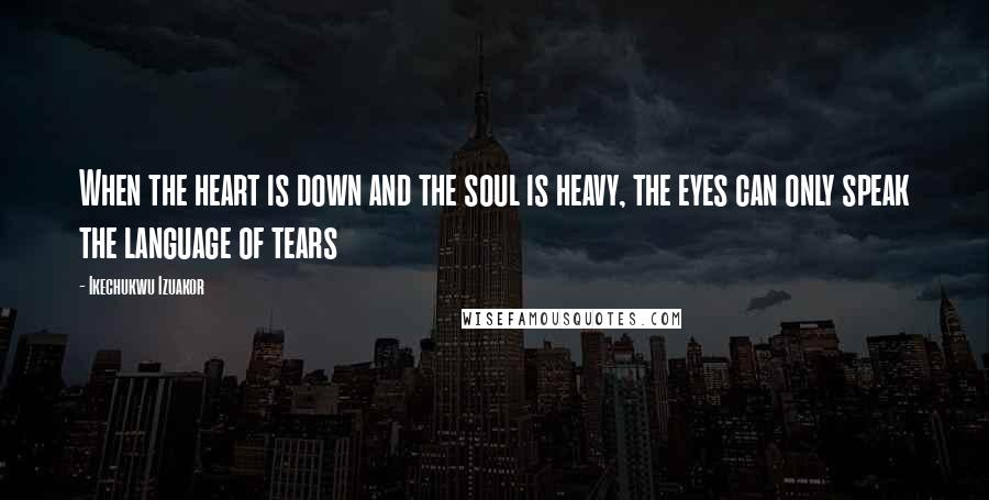 Ikechukwu Izuakor Quotes: When the heart is down and the soul is heavy, the eyes can only speak the language of tears