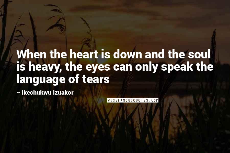 Ikechukwu Izuakor Quotes: When the heart is down and the soul is heavy, the eyes can only speak the language of tears