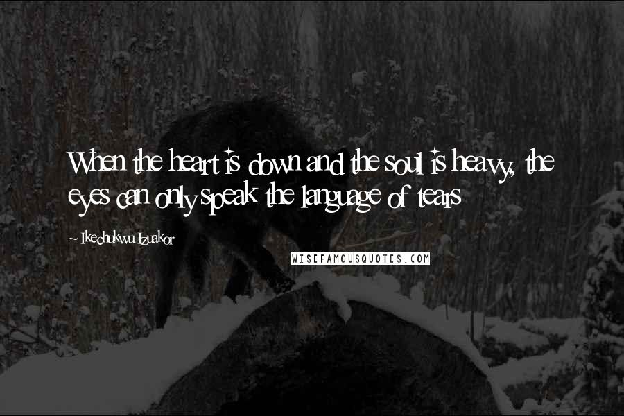 Ikechukwu Izuakor Quotes: When the heart is down and the soul is heavy, the eyes can only speak the language of tears