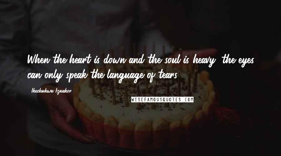 Ikechukwu Izuakor Quotes: When the heart is down and the soul is heavy, the eyes can only speak the language of tears