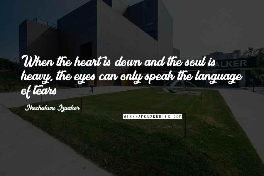 Ikechukwu Izuakor Quotes: When the heart is down and the soul is heavy, the eyes can only speak the language of tears