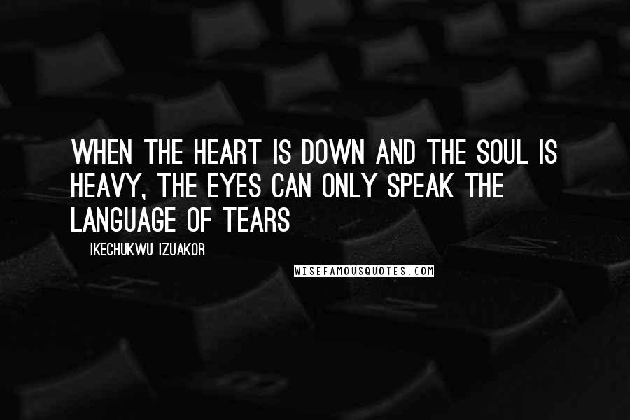 Ikechukwu Izuakor Quotes: When the heart is down and the soul is heavy, the eyes can only speak the language of tears