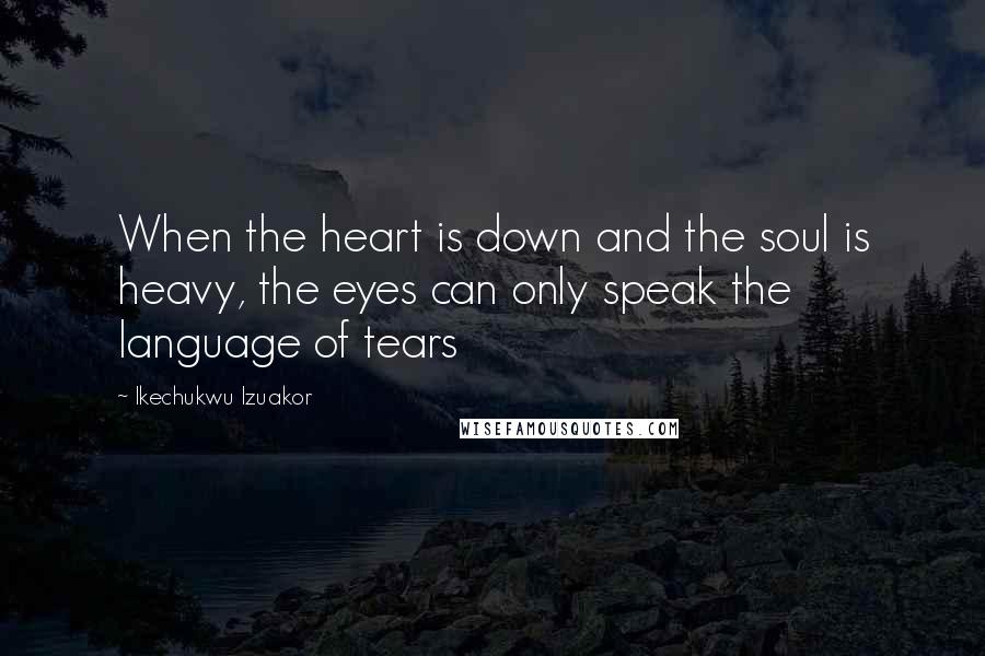 Ikechukwu Izuakor Quotes: When the heart is down and the soul is heavy, the eyes can only speak the language of tears