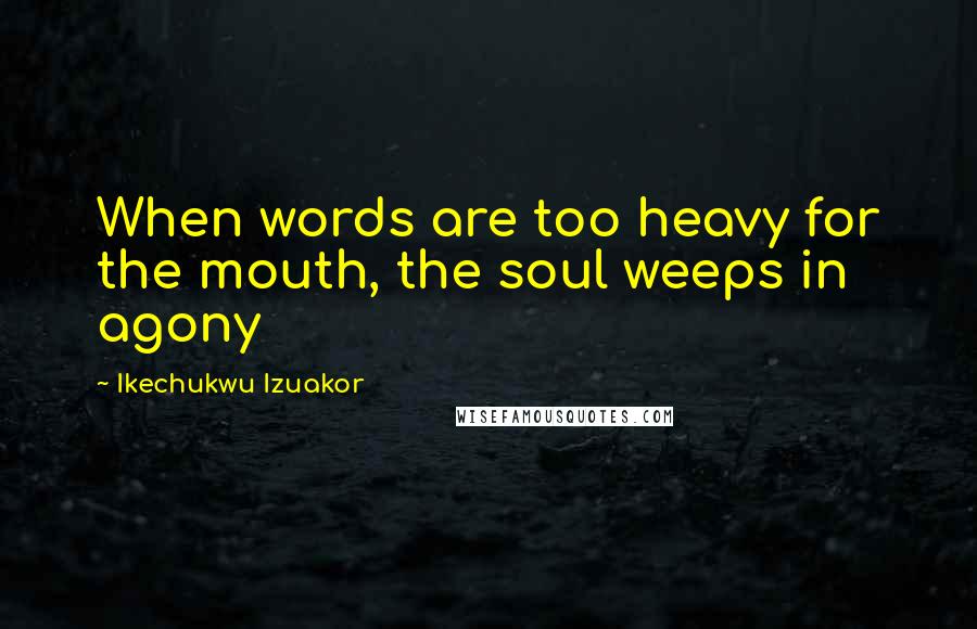 Ikechukwu Izuakor Quotes: When words are too heavy for the mouth, the soul weeps in agony