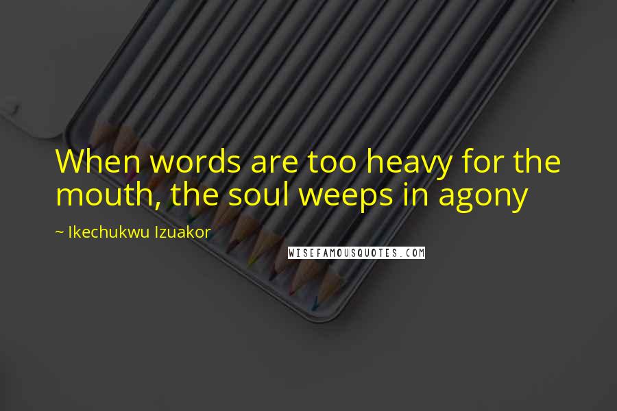 Ikechukwu Izuakor Quotes: When words are too heavy for the mouth, the soul weeps in agony